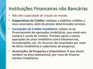 Instituições Financeiras não Bancárias
• Não têm capacidade de criação de moeda.
• Cooperativas de Crédito: voltadas a viabilizar créditos a
seus associados, além de prestar determinados serviços.
• Sociedades de Crédito Imobiliário: voltam-se ao
financiamento de operações imobiliárias, que envol-vem
compra e venda de imóveis. Prestam apoio a outras
operações do setor imobiliário como loteamen-tos,
incorporações, etc. Os recursos são levantados por meio
de letras imobiliárias e cadernetas de poupança.
• Associações de Poupança e Empréstimo: IF que atuam
também na área habitacional, por meio de financia-
mentos imobiliários.
 