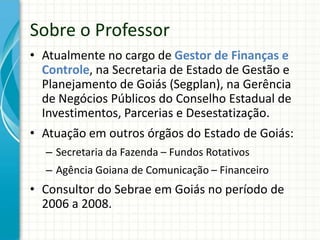 • Atualmente no cargo de Gestor de Finanças e
Controle, na Secretaria de Estado de Gestão e
Planejamento de Goiás (Segplan), na Gerência
de Negócios Públicos do Conselho Estadual de
Investimentos, Parcerias e Desestatização.
• Atuação em outros órgãos do Estado de Goiás:
– Secretaria da Fazenda – Fundos Rotativos
– Agência Goiana de Comunicação – Financeiro
• Consultor do Sebrae em Goiás no período de
2006 a 2008.
Sobre o Professor
 
