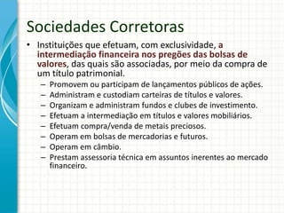 Sociedades Corretoras
• Instituições que efetuam, com exclusividade, a
intermediação financeira nos pregões das bolsas de
valores, das quais são associadas, por meio da compra de
um título patrimonial.
– Promovem ou participam de lançamentos públicos de ações.
– Administram e custodiam carteiras de títulos e valores.
– Organizam e administram fundos e clubes de investimento.
– Efetuam a intermediação em títulos e valores mobiliários.
– Efetuam compra/venda de metais preciosos.
– Operam em bolsas de mercadorias e futuros.
– Operam em câmbio.
– Prestam assessoria técnica em assuntos inerentes ao mercado
financeiro.
 
