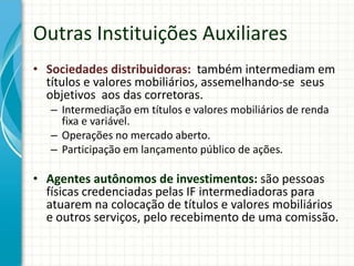Outras Instituições Auxiliares
• Sociedades distribuidoras: também intermediam em
títulos e valores mobiliários, assemelhando-se seus
objetivos aos das corretoras.
– Intermediação em títulos e valores mobiliários de renda
fixa e variável.
– Operações no mercado aberto.
– Participação em lançamento público de ações.
• Agentes autônomos de investimentos: são pessoas
físicas credenciadas pelas IF intermediadoras para
atuarem na colocação de títulos e valores mobiliários
e outros serviços, pelo recebimento de uma comissão.
 