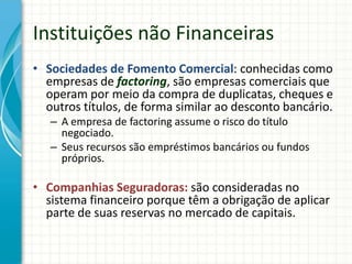 Instituições não Financeiras
• Sociedades de Fomento Comercial: conhecidas como
empresas de factoring, são empresas comerciais que
operam por meio da compra de duplicatas, cheques e
outros títulos, de forma similar ao desconto bancário.
– A empresa de factoring assume o risco do título
negociado.
– Seus recursos são empréstimos bancários ou fundos
próprios.
• Companhias Seguradoras: são consideradas no
sistema financeiro porque têm a obrigação de aplicar
parte de suas reservas no mercado de capitais.
 