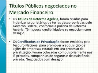 Títulos Públicos negociados no
Mercado Financeiro
• Os Títulos da Reforma Agrária, foram criados para
indenizar proprietários de terras desapropriadas pelo
Governo Federal, conforme a política de Reforma
Agrária. Têm pouca credibilidade e se negociam com
deságio.
• Os Certificados de Privatização foram emitidos pelo
Tesouro Nacional para promover a adquisição de
ações de empresas estatais em seu processo de
privatização. Foram colocadas compulsoriamente nas
IF privadas, companhias de seguros e de assistência
privada. Negociados com deságio.
 