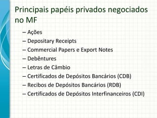 Principais papéis privados negociados
no MF
– Ações
– Depositary Receipts
– Commercial Papers e Export Notes
– Debêntures
– Letras de Câmbio
– Certificados de Depósitos Bancários (CDB)
– Recibos de Depósitos Bancários (RDB)
– Certificados de Depósitos Interfinanceiros (CDI)
 
