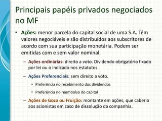 • Ações: menor parcela do capital social de uma S.A. Têm
valores negociáveis e são distribuídos aos subscritores de
acordo com sua participação monetária. Podem ser
emitidas com e sem valor nominal.
– Ações ordinárias: direito a voto. Dividendo obrigatório fixado
por lei ou o indicado nos estatutos.
– Ações Preferenciais: sem direito a voto.
• Preferência no recebimento dos dividendos
• Preferência no reembolso do capital
– Ações de Gozo ou Fruição: montante em ações, que caberia
aos acionistas em caso de dissolução da companhia.
Principais papéis privados negociados
no MF
 
