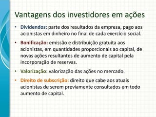 Vantagens dos investidores em ações
• Dividendos: parte dos resultados da empresa, pago aos
acionistas em dinheiro no final de cada exercício social.
• Bonificação: emissão e distribuição gratuita aos
acionistas, em quantidades proporcionais ao capital, de
novas ações resultantes de aumento de capital pela
incorporação de reservas.
• Valorização: valorização das ações no mercado.
• Direito de subscrição: direito que cabe aos atuais
acionistas de serem previamente consultados em todo
aumento de capital.
 