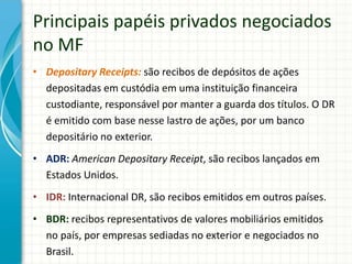 Principais papéis privados negociados
no MF
• Depositary Receipts: são recibos de depósitos de ações
depositadas em custódia em uma instituição financeira
custodiante, responsável por manter a guarda dos títulos. O DR
é emitido com base nesse lastro de ações, por um banco
depositário no exterior.
• ADR: American Depositary Receipt, são recibos lançados em
Estados Unidos.
• IDR: Internacional DR, são recibos emitidos em outros países.
• BDR: recibos representativos de valores mobiliários emitidos
no país, por empresas sediadas no exterior e negociados no
Brasil.
 