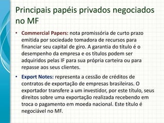 Principais papéis privados negociados
no MF
• Commercial Papers: nota promissória de curto prazo
emitida por sociedade tomadora de recursos para
financiar seu capital de giro. A garantia do título é o
desempenho da empresa e os títulos podem ser
adquiridos pelas IF para sua própria carteira ou para
repasse aos seus clientes.
• Export Notes: representa a cessão de créditos de
contratos de exportação de empresas brasileiras. O
exportador transfere a um investidor, por este título, seus
direitos sobre uma exportação realizada recebendo em
troca o pagamento em moeda nacional. Este título é
negociável no MF.
 