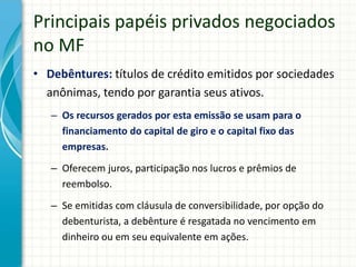 Principais papéis privados negociados
no MF
• Debêntures: títulos de crédito emitidos por sociedades
anônimas, tendo por garantia seus ativos.
– Os recursos gerados por esta emissão se usam para o
financiamento do capital de giro e o capital fixo das
empresas.
– Oferecem juros, participação nos lucros e prêmios de
reembolso.
– Se emitidas com cláusula de conversibilidade, por opção do
debenturista, a debênture é resgatada no vencimento em
dinheiro ou em seu equivalente em ações.
 