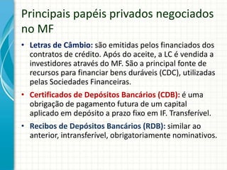 Principais papéis privados negociados
no MF
• Letras de Câmbio: são emitidas pelos financiados dos
contratos de crédito. Após do aceite, a LC é vendida a
investidores através do MF. São a principal fonte de
recursos para financiar bens duráveis (CDC), utilizadas
pelas Sociedades Financeiras.
• Certificados de Depósitos Bancários (CDB): é uma
obrigação de pagamento futura de um capital
aplicado em depósito a prazo fixo em IF. Transferível.
• Recibos de Depósitos Bancários (RDB): similar ao
anterior, intransferível, obrigatoriamente nominativos.
 