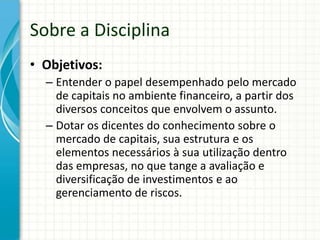 Sobre a Disciplina
• Objetivos:
– Entender o papel desempenhado pelo mercado
de capitais no ambiente financeiro, a partir dos
diversos conceitos que envolvem o assunto.
– Dotar os dicentes do conhecimento sobre o
mercado de capitais, sua estrutura e os
elementos necessários à sua utilização dentro
das empresas, no que tange a avaliação e
diversificação de investimentos e ao
gerenciamento de riscos.
 