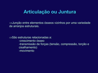 Articulação ou Juntura  Junção entre elementos ósseos vizinhos por uma variedade de arranjos estruturais.  São estruturas relacionadas a: -crescimento ósseo -transmissão de forças (tensão, compressão, torção e cisalhamento) -movimento 