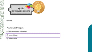 O mel é:
A) uma substância pura.
B) uma substância composta.
C) uma mistura.
D) um solvente.
 