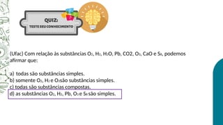 (Ufac) Com relação às substâncias O2, H2, H2O, Pb, CO2, O3, CaO e S8, podemos
afirmar que:
a) todas são substâncias simples.
b) somente O2, H2 e O3são substâncias simples.
c) todas são substâncias compostas.
d) as substâncias O2, H2, Pb, O3 e S8 são simples.
 