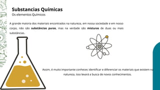 Substancias Químicas
Os elementos Químicos
Assim, é muito importante conhecer, identificar e diferenciar os materiais que existem na
natureza, isso levará a busca de novos conhecimentos.
A grande maioria dos materiais encontrados na natureza, em nossa sociedade e em nosso
corpo, não são substâncias puras, mas na verdade são misturas de duas ou mais
substâncias.
 