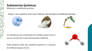 A água, o sal, a gasolina, entre outros materiais, são exemplos de substâncias químicas.
Substancias Químicas
Moléculas e substâncias químicas
Então podemos dizer que substância química é o conjunto
de moléculas iguais entre si.
As substâncias são constituídas de unidades iguais entre si,
que as caracterizam e são denominadas moléculas.
 