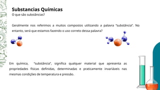 Em química, “substância”, significa qualquer material que apresenta as
propriedades físicas definidas, determinadas e praticamente invariáveis nas
mesmas condições de temperatura e pressão.
Substancias Químicas
O que são substâncias?
Geralmente nos referimos a muitos compostos utilizando a palavra “substância”. No
entanto, será que estamos fazendo o uso correto dessa palavra?
 
