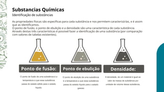 O ponto de fusão de uma substância é a
temperatura a que essa substância
passa do estado sólido para o estado
líquido.
Ponto de fusão:
A densidade, de um material é igual ao
valor da massa de substância por
unidade de volume dessa substância.
Densidade:
O ponto de ebulição de uma substância
é a temperatura a que essa substância
passa do estado líquido para o estado
gasoso
Ponto de ebulição
Substancias Químicas
Identificação de substâncias
As propriedades físicas são específicas para cada substância e nos permitem caracterizá-las, e é assim
que as identificamos.
O ponto de fusão, o ponto de ebulição e a densidade são uma característica de cada substância.
Através destas três características é possível fazer a identificação de uma substância (por comparação
com valores de tabelas existentes).
 