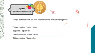 Marque a alternativa em que você encontra somente misturas heterogêneas:
A) água + açúcar / água + álcool
B) granito / água + sal
C) água + gasolina / água + areia
D) água + açúcar / água + óleo
 