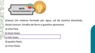 (Ceesu) Um sistema formado por água, sal de cozinha dissolvido,
álcool comum, limalha de ferro e gasolina apresenta:
a) uma fase.
b) duas fases.
c) três fases.
d) quatro fases.
e) cinco fases.
 