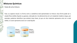 Misturas Químicas
Fases de uma mistura
Fase, ou aspecto visual, é a forma como a substância está apresentada na mistura. Essa forma pode ser o
estado físico (sólido, líquido ou gasoso), coloração etc. Se adicionarmos em um recipiente madeira e água, por
exemplo, podemos identificar que existem duas fases, já que um dos materiais apresenta uma cor e está
sólido, e o outro apresenta outra cor e está líquido
 