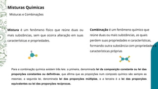 Para a combinação química existem três leis: a primeira, denominada lei da composição constante ou lei das
proporções constantes ou definitivas, que afirma que as proporções num composto químico são sempre as
mesmas; a segunda lei, denominada lei das proporções múltiplas, e a terceira é a lei das proporções
equivalentes ou lei das proporções recíprocas.
Misturas Químicas
Misturas e Combinações
Mistura é um fenômeno físico que reúne duas ou
mais substâncias, sem que ocorra alteração em suas
características e propriedades.
Combinação é um fenômeno químico que
reúne duas ou mais substâncias, as quais
perdem suas propriedades e características,
formando outra substância com propriedades e
características próprias
 