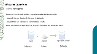 A mistura homogênea é também chamada de solução. Numa solução:
• a substância que dissolve é chamada de solvente;
• a substância que é dissolvida é chamada de soluto.
Assim, na solução de água e açúcar, a água é o solvente e o açúcar é o soluto.
Misturas Químicas
Mistura homogênea
Solvente Soluto Solução
 