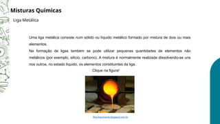 Uma liga metálica consiste num sólido ou líquido metálico formado por mistura de dois ou mais
elementos.
Na formação de ligas também se pode utilizar pequenas quantidades de elementos não
metálicos (por exemplo, silício, carbono). A mistura é normalmente realizada dissolvendo-se uns
nos outros, no estado líquido, os elementos constituintes da liga.
Clique na figura!
ffconhecimento.blogspot.com.br
Misturas Químicas
Liga Metálica
 