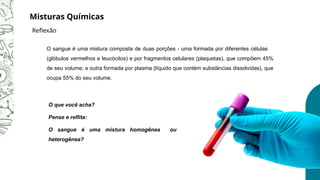 O sangue é uma mistura composta de duas porções - uma formada por diferentes células
(glóbulos vermelhos e leucócitos) e por fragmentos celulares (plaquetas), que compõem 45%
de seu volume; e outra formada por plasma (líquido que contém substâncias dissolvidas), que
ocupa 55% do seu volume.
O que você acha?
Pense e reflita:
O sangue é uma mistura homogênea ou
heterogênea?
Misturas Químicas
Reflexão
 