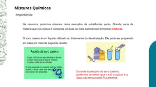 Na natureza, podemos observar raros exemplos de substâncias puras. Grande parte da
matéria que nos rodeia é composta de duas ou mais substâncias formando misturas.
O soro caseiro é um líquido utilizado no tratamento da desidratação. Ele pode ser preparado
em casa por meio da seguinte receita:
Durante o preparo do soro caseiro,
podemos perceber que o sal, o açúcar e a
água são misturados fisicamente.
Misturas Químicas
Importância
 