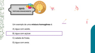Um exemplo de uma mistura homogênea é:
A) água com azeite.
B) água com açúcar.
C) salada de frutas.
D) água com areia.
 