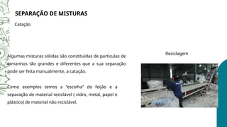 SEPARAÇÃO DE MISTURAS
Catação
Algumas misturas sólidas são constituídas de partículas de
tamanhos tão grandes e diferentes que a sua separação
pode ser feita manualmente, a catação.
Reciclagem
Como exemplos temos a “escolha” do feijão e a
separação de material reciclável ( vidro, metal, papel e
plástico) de material não reciclável.
 