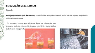 SEPARAÇÃO DE MISTURAS
Flotação
Flotação (Sedimentação fracionada): O sólido mais leve (menos denso) flutua em um líquido, enquanto o
mais denso sedimenta.
Ex: serragem e areia, por adição de água. Na mineração, para
separar a areia do minério. Neste caso, o minério é pulverizado e
tratado com óleo para flutuar na água.
 