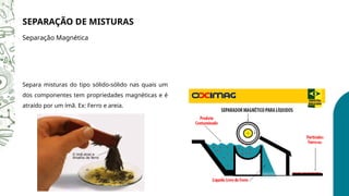 SEPARAÇÃO DE MISTURAS
Separação Magnética
Separa misturas do tipo sólido-sólido nas quais um
dos componentes tem propriedades magnéticas e é
atraído por um ímã. Ex: Ferro e areia.
 