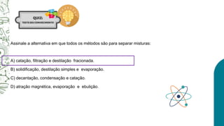 Assinale a alternativa em que todos os métodos são para separar misturas:
A) catação, filtração e destilação fracionada.
B) solidificação, destilação simples e evaporação.
C) decantação, condensação e catação.
D) atração magnética, evaporação e ebulição.
 