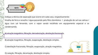 Indique a técnica de separação que ocorre em cada caso, respectivamente:
limalha de ferro e enxofre / água passando pelo filtro doméstico / produção de sal nas salinas /
água com sal fervendo, com o vapor sendo recolhido em equipamento especial e se
condensando.
A) atração magnética, filtração, dessalinização, destilação fracionada.
B) atração magnética, filtração, evaporação, destilação simples.
C) destilação fracionada, filtração, evaporação, atração magnética.
D) catação, filtração, decantação, destilação simples.
 