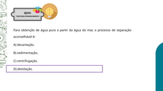 Para obtenção de água pura a partir da água do mar, o processo de separação
aconselhável é:
A) decantação.
B) sedimentação.
C) centrifugação.
D) destilação.
 
