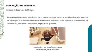 Raramente encontramos substâncias puras na natureza, por isso é necessário utilizarmos métodos
de separação se quisermos obter uma determinada substância. Para separar os componentes de
uma mistura, utilizamos um conjunto de processos químicos.
SEPARAÇÃO DE MISTURAS
Métodos de Separação de Misturas
Um simples coar de café representa
uma separação de misturas
 