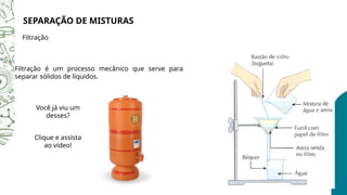 SEPARAÇÃO DE MISTURAS
Filtração
Filtração é um processo mecânico que serve para
separar sólidos de líquidos.
Você já viu um
desses?
Clique e assista
ao vídeo!
 