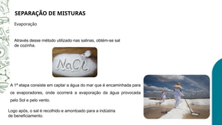 SEPARAÇÃO DE MISTURAS
Evaporação
A 1ª etapa consiste em captar a água do mar que é encaminhada para
os evaporadores, onde ocorrerá a evaporação da água provocada
pelo Sol e pelo vento.
Através desse método utilizado nas salinas, obtém-se sal
de cozinha.
Logo após, o sal é recolhido e amontoado para a indústria
de beneficiamento.
 