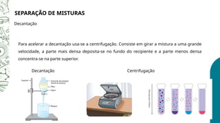 SEPARAÇÃO DE MISTURAS
Decantação
Para acelerar a decantação usa-se a centrifugação. Consiste em girar a mistura a uma grande
velocidade, a parte mais densa deposita-se no fundo do recipiente e a parte menos densa
concentra-se na parte superior.
Decantação Centrifugação
 