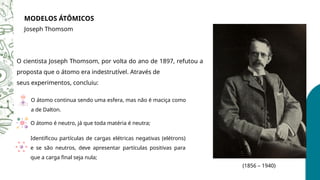 MODELOS ÁTÔMICOS
Joseph Thomsom
(1856 – 1940)
O cientista Joseph Thomsom, por volta do ano de 1897, refutou a
proposta que o átomo era indestrutível. Através de
seus experimentos, concluiu:
O átomo continua sendo uma esfera, mas não é maciça como
a de Dalton.
O átomo é neutro, já que toda matéria é neutra;
Identificou partículas de cargas elétricas negativas (elétrons)
e se são neutros, deve apresentar partículas positivas para
que a carga final seja nula;
 