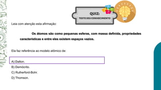 Leia com atenção esta afirmação:
Ela faz referência ao modelo atômico de:
A) Dalton.
B) Demócrito.
C) Rutherford-Bohr.
D) Thomson.
Os átomos são como pequenas esferas, com massa definida, propriedades
características e entre eles existem espaços vazios.
 