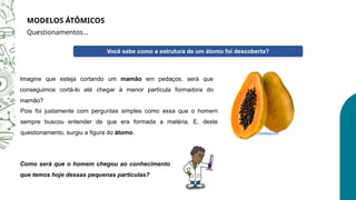 Você sabe como a estrutura de um átomo foi descoberta?
Pois foi justamente com perguntas simples como essa que o homem
sempre buscou entender de que era formada a matéria. E, deste
questionamento, surgiu a figura do átomo.
Como será que o homem chegou ao conhecimento
que temos hoje dessas pequenas partículas?
Imagine que esteja cortando um mamão em pedaços, será que
conseguimos cortá-lo até chegar à menor partícula formadora do
mamão?
https://pixabay.com
MODELOS ÁTÔMICOS
Questionamentos...
 