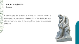 A constituição da matéria é motivo de estudos desde a
antiguidade. Os pensadores Leucipo (500 a.C.) e Demócrito (460
a.C.) formularam a ideia de haver um limite para a pequenez das
partículas.
MODELOS ATÔMICOS
O Átomo
 