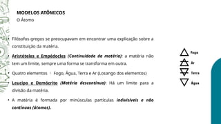 • Filósofos gregos se preocupavam em encontrar uma explicação sobre a
constituição da matéria.
• Aristóteles e Empédocles (Continuidade da matéria): a matéria não
tem um limite, sempre uma forma se transforma em outra.
• Quatro elementos  Fogo, Água, Terra e Ar (Losango dos elementos)
• Leucipo e Demócrito (Matéria descontínua): Há um limite para a
divisão da matéria.
• A matéria é formada por minúsculas partículas indivisíveis e não
contínuas (átomos).
MODELOS ATÔMICOS
O Átomo
 