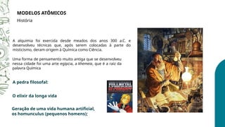 MODELOS ATÔMICOS
História
A alquimia foi exercida desde meados dos anos 300 a.C. e
desenvolveu técnicas que, após serem colocadas à parte do
misticismo, deram origem à Química como Ciência.
Uma forma de pensamento muito antiga que se desenvolveu
nessa cidade foi uma arte egípcia, a khemeia, que é a raiz da
palavra Química
A pedra filosofal:
O elixir da longa vida
Geração de uma vida humana artificial,
os homunculus (pequenos homens);
 