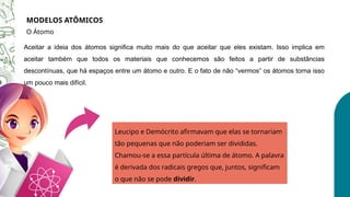 MODELOS ATÔMICOS
O Átomo
Aceitar a ideia dos átomos significa muito mais do que aceitar que eles existam. Isso implica em
aceitar também que todos os materiais que conhecemos são feitos a partir de substâncias
descontínuas, que há espaços entre um átomo e outro. E o fato de não “vermos” os átomos torna isso
um pouco mais difícil.
Leucipo e Demócrito afirmavam que elas se tornariam
tão pequenas que não poderiam ser divididas.
Chamou-se a essa partícula última de átomo. A palavra
é derivada dos radicais gregos que, juntos, significam
o que não se pode dividir.
 