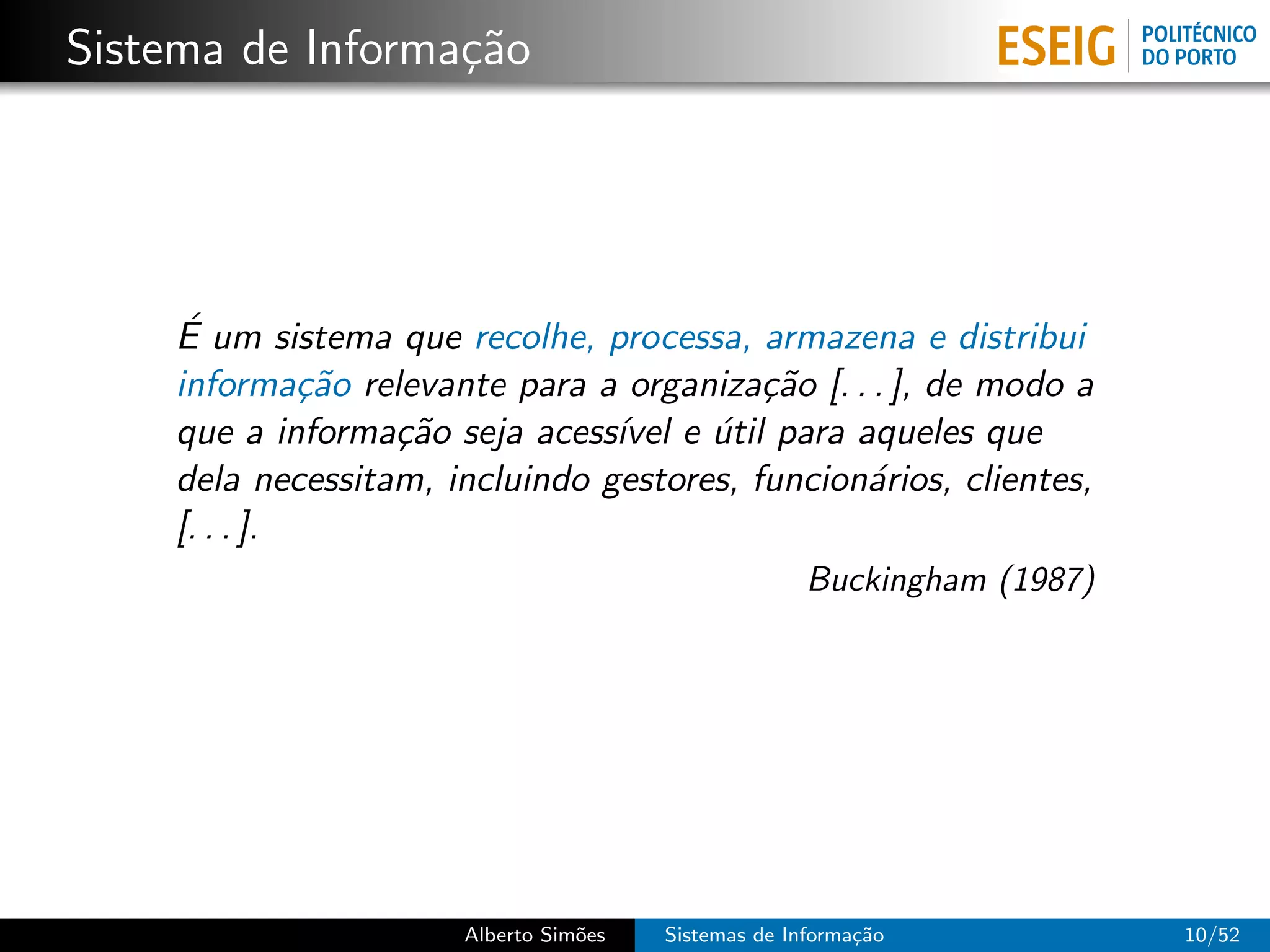 Sistema de Informa¸˜o
                  ca




    ´
    E um sistema que recolhe, processa, armazena e distribui
    informa¸˜o relevante para a organiza¸˜o [. . . ], de modo a
              ca                          ca
    que a informa¸˜o seja acess´ e util para aqueles que
                  ca            ıvel ´
    dela necessitam, incluindo gestores, funcion´rios, clientes,
                                                a
    [. . . ].
                                                     Buckingham (1987)




                      Alberto Sim˜es
                                 o     Sistemas de Informa¸˜o
                                                          ca             10/52
 
