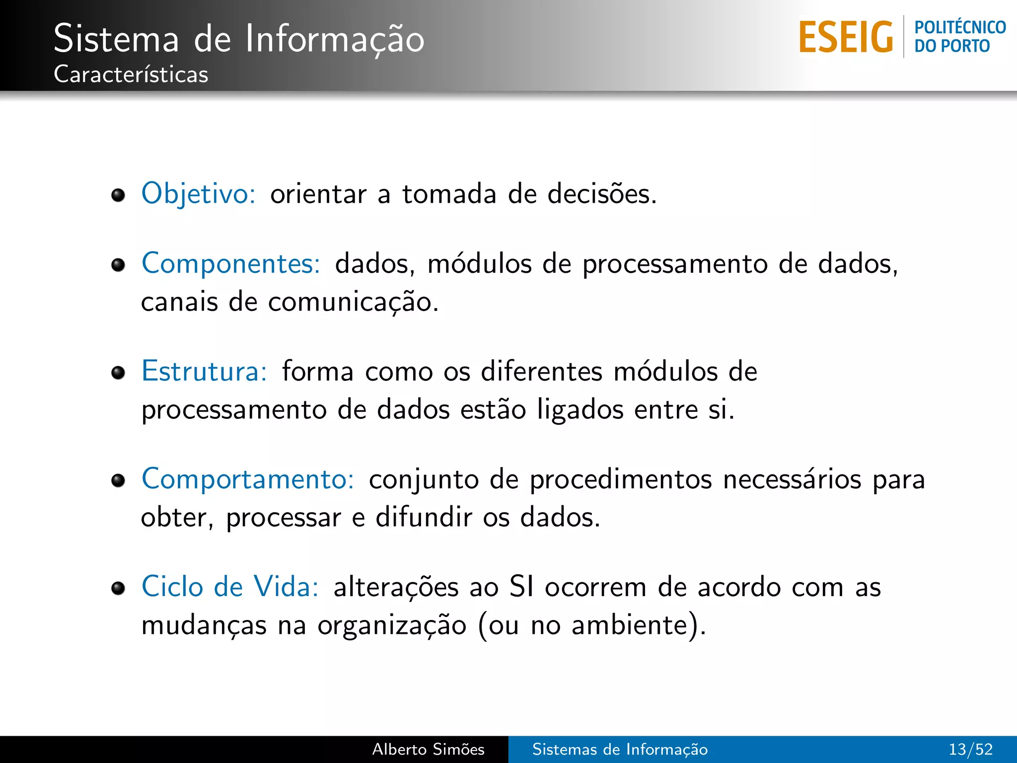 Sistema de Informa¸˜o
                  ca
Caracter´
        ısticas



        Objetivo: orientar a tomada de decis˜es.
                                            o

        Componentes: dados, m´dulos de processamento de dados,
                               o
        canais de comunica¸˜o.
                          ca

        Estrutura: forma como os diferentes m´dulos de
                                             o
        processamento de dados est˜o ligados entre si.
                                  a

        Comportamento: conjunto de procedimentos necess´rios para
                                                       a
        obter, processar e difundir os dados.

        Ciclo de Vida: altera¸˜es ao SI ocorrem de acordo com as
                             co
        mudan¸as na organiza¸˜o (ou no ambiente).
               c              ca


                         Alberto Sim˜es
                                    o     Sistemas de Informa¸˜o
                                                             ca     13/52
 