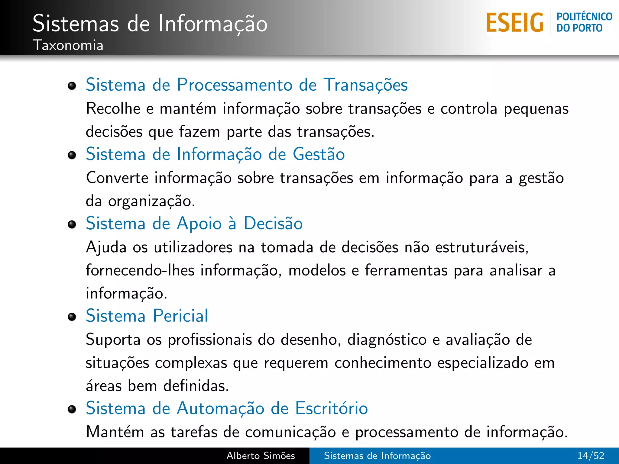 Sistemas de Informa¸˜o
                   ca
Taxonomia

      Sistema de Processamento de Transa¸˜es
                                        co
      Recolhe e mant´m informa¸˜o sobre transa¸˜es e controla pequenas
                     e          ca             co
      decis˜es que fazem parte das transa¸˜es.
           o                             co
      Sistema de Informa¸˜o de Gest˜o
                        ca         a
      Converte informa¸˜o sobre transa¸˜es em informa¸˜o para a gest˜o
                      ca              co             ca             a
      da organiza¸˜o.
                 ca
      Sistema de Apoio ` Decis˜o
                       a      a
      Ajuda os utilizadores na tomada de decis˜es n˜o estrutur´veis,
                                              o    a          a
      fornecendo-lhes informa¸˜o, modelos e ferramentas para analisar a
                              ca
      informa¸˜o.
             ca
      Sistema Pericial
      Suporta os proﬁssionais do desenho, diagn´stico e avalia¸˜o de
                                               o              ca
      situa¸˜es complexas que requerem conhecimento especializado em
           co
      ´reas bem deﬁnidas.
      a
      Sistema de Automa¸˜o de Escrit´rio
                       ca           o
      Mant´m as tarefas de comunica¸˜o e processamento de informa¸˜o.
          e                        ca                            ca
                         Alberto Sim˜es
                                    o     Sistemas de Informa¸˜o
                                                             ca           14/52
 